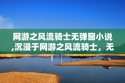 网游之风流骑士无弹窗小说,沉浸于网游之风流骑士,无弹窗的纯粹游戏乐趣 网游之风流骑士无弹窗小说,沉浸于网游之风流骑士,无弹窗的纯粹游戏乐趣