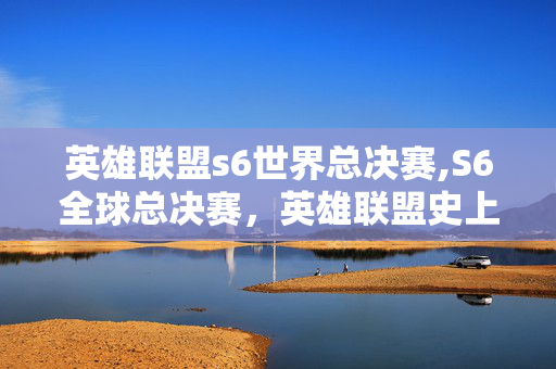 英雄联盟s6世界总决赛,S6全球总决赛，英雄联盟史上最具张力的电竞史诗