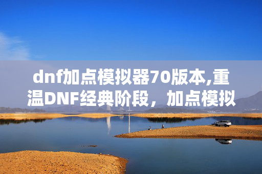dnf加点模拟器70版本,重温DNF经典阶段,加点模拟器70版本的实用意义与使用心得 dnf加点模拟器70版本,重温DNF经典阶段,加点模拟器70版本的实用意义与使用心得