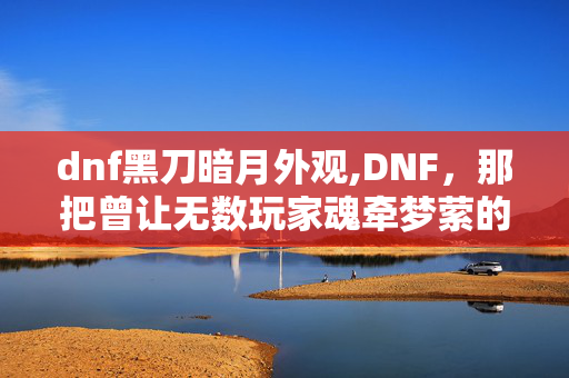 dnf黑刀暗月外观,DNF,那把曾让无数玩家魂牵梦萦的黑刀暗月 dnf黑刀暗月外观,DNF,那把曾让无数玩家魂牵梦萦的黑刀暗月