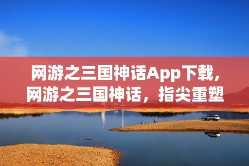 网游之三国神话App下载,网游之三国神话，指尖重塑汉末英雄志