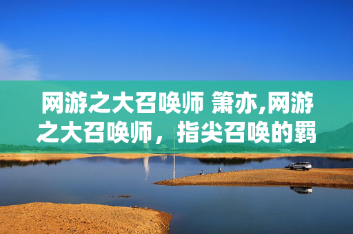 网游之大召唤师 箫亦,网游之大召唤师,指尖召唤的羁绊与征途 网游之大召唤师 箫亦,网游之大召唤师,指尖召唤的羁绊与征途