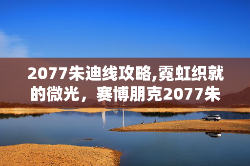 2077朱迪线攻略,霓虹织就的微光，赛博朋克2077朱迪线的温柔注脚