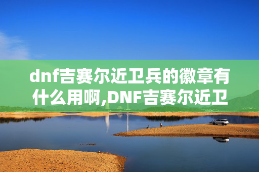 dnf吉赛尔近卫兵的徽章有什么用啊,DNF吉赛尔近卫兵的徽章,核心用途与获取场景全梳理 dnf吉赛尔近卫兵的徽章有什么用啊,DNF吉赛尔近卫兵的徽章,核心用途与获取场景全梳理