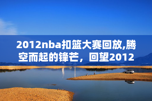 2012nba扣篮大赛回放,腾空而起的锋芒,回望2012年CBA扣篮大赛 2012nba扣篮大赛回放,腾空而起的锋芒,回望2012年CBA扣篮大赛