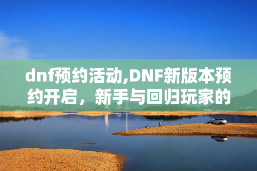 dnf预约活动,DNF新版本预约开启，新手与回归玩家的阿拉德成长捷径