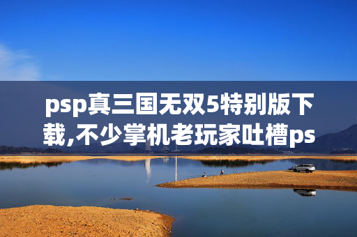 psp真三国无双5特别版下载,不少掌机老玩家吐槽psp真三国无双特别版落差拉满 背后真相让人笑着笑着哭了 psp真三国无双5特别版下载,不少掌机老玩家吐槽psp真三国无双特别版落差拉满 背后真相让人笑着笑着哭了