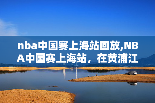 nba中国赛上海站回放,NBA中国赛上海站,在黄浦江畔邂逅篮球的炙热与温情 nba中国赛上海站回放,NBA中国赛上海站,在黄浦江畔邂逅篮球的炙热与温情