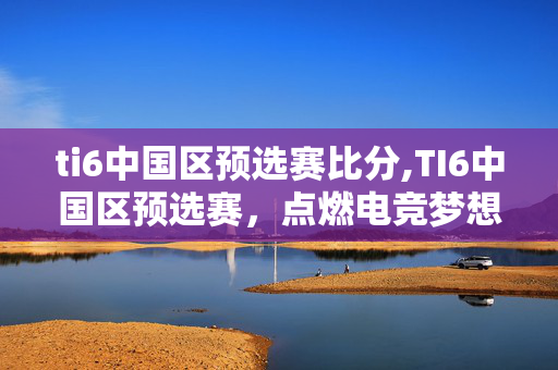 ti6中国区预选赛比分,TI6中国区预选赛,点燃电竞梦想的热血征程 ti6中国区预选赛比分,TI6中国区预选赛,点燃电竞梦想的热血征程