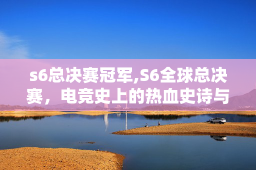 s6总决赛冠军,S6全球总决赛,电竞史上的热血史诗与逆袭传奇 s6总决赛冠军,S6全球总决赛,电竞史上的热血史诗与逆袭传奇