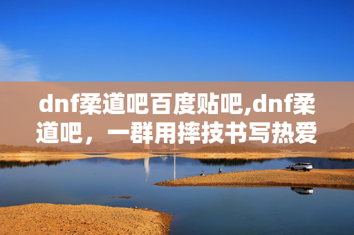 dnf柔道吧百度贴吧,dnf柔道吧,一群用摔技书写热爱的同好聚集地 dnf柔道吧百度贴吧,dnf柔道吧,一群用摔技书写热爱的同好聚集地