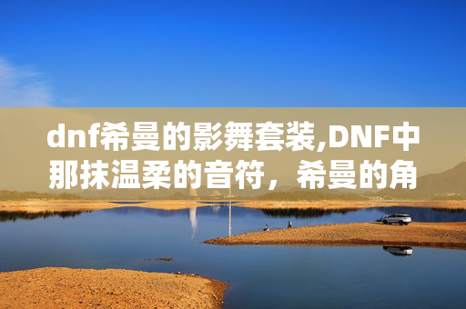 dnf希曼的影舞套装,DNF中那抹温柔的音符，希曼的角色魅力与玩家共鸣