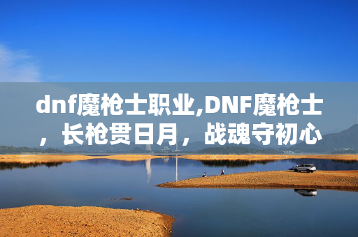 dnf魔枪士职业,DNF魔枪士,长枪贯日月,战魂守初心 dnf魔枪士职业,DNF魔枪士,长枪贯日月,战魂守初心