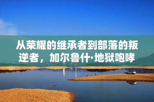 从荣耀的继承者到部落的叛逆者,加尔鲁什·地狱咆哮的陨落 从荣耀的继承者到部落的叛逆者,加尔鲁什·地狱咆哮的陨落