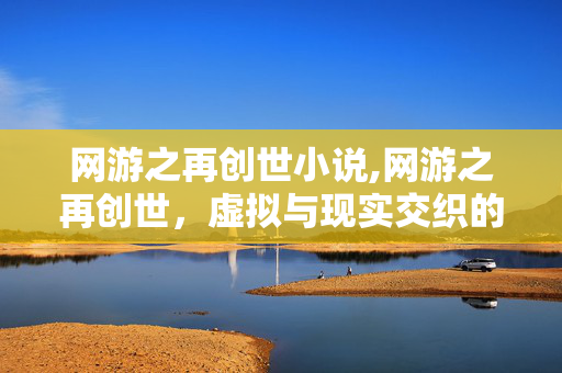 网游之再创世小说,网游之再创世,虚拟与现实交织的新序章 网游之再创世小说,网游之再创世,虚拟与现实交织的新序章