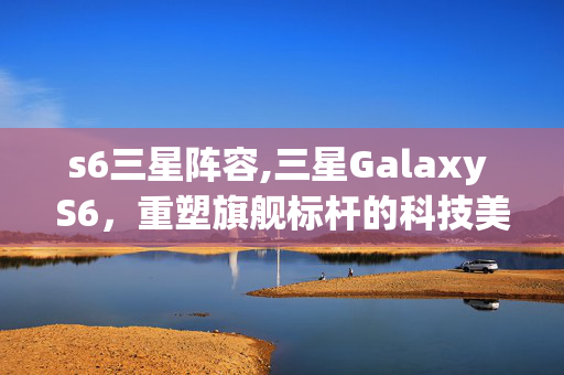 s6三星阵容,三星Galaxy S6,重塑旗舰标杆的科技美学之作 s6三星阵容,三星Galaxy S6,重塑旗舰标杆的科技美学之作
