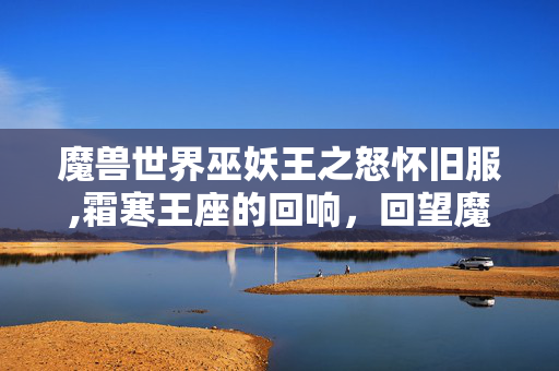 魔兽世界巫妖王之怒怀旧服,霜寒王座的回响,回望魔兽世界中的巫妖王阿尔萨斯 魔兽世界巫妖王之怒怀旧服,霜寒王座的回响,回望魔兽世界中的巫妖王阿尔萨斯
