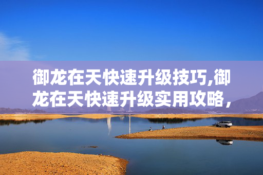 御龙在天快速升级技巧,御龙在天快速升级实用攻略,助你驰骋三国战场 御龙在天快速升级技巧,御龙在天快速升级实用攻略,助你驰骋三国战场
