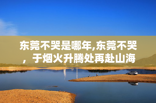东莞不哭是哪年,东莞不哭，于烟火升腾处再赴山海