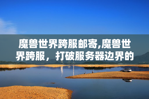 魔兽世界跨服邮寄,魔兽世界跨服,打破服务器边界的艾泽拉斯新冒险 魔兽世界跨服邮寄,魔兽世界跨服,打破服务器边界的艾泽拉斯新冒险