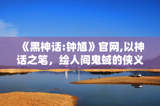 《黑神话:钟馗》官网,以神话之笔,绘人间鬼蜮的侠义新章 《黑神话:钟馗》官网,以神话之笔,绘人间鬼蜮的侠义新章