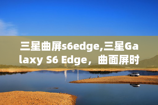 三星曲屏s6edge,三星Galaxy S6 Edge,曲面屏时代的破局之作 三星曲屏s6edge,三星Galaxy S6 Edge,曲面屏时代的破局之作
