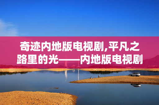 奇迹内地版电视剧,平凡之路里的光——内地版电视剧的现实叙事与价值传递