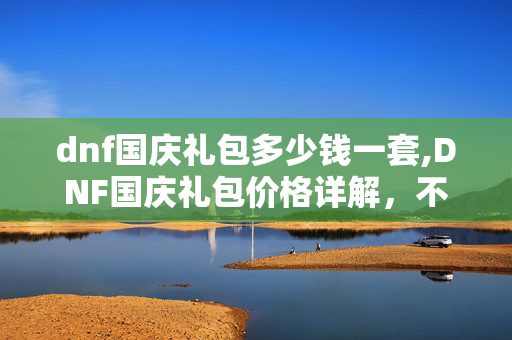 dnf国庆礼包多少钱一套,DNF国庆礼包价格详解,不同档位的福利与性价比分析 dnf国庆礼包多少钱一套,DNF国庆礼包价格详解,不同档位的福利与性价比分析