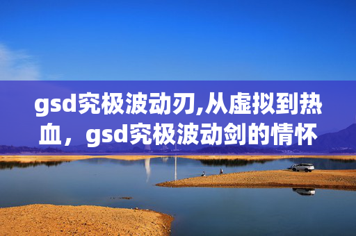 gsd究极波动刃,从虚拟到热血，gsd究极波动剑的情怀回响