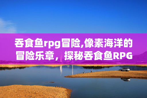 吞食鱼rpg冒险,像素海洋的冒险乐章，探秘吞食鱼RPG的独特乐趣