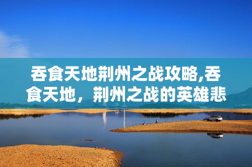 吞食天地荆州之战攻略,吞食天地,荆州之战的英雄悲歌 吞食天地荆州之战攻略,吞食天地,荆州之战的英雄悲歌