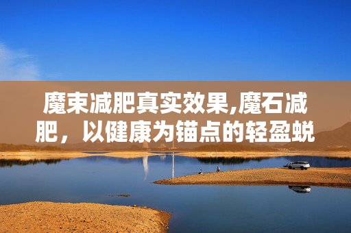 魔束减肥真实效果,魔石减肥，以健康为锚点的轻盈蜕变之旅