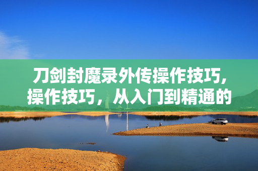 刀剑封魔录外传操作技巧,操作技巧,从入门到精通的进阶指南 刀剑封魔录外传操作技巧,操作技巧,从入门到精通的进阶指南