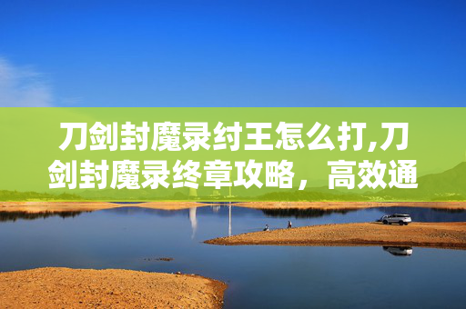 刀剑封魔录纣王怎么打,刀剑封魔录终章攻略,高效通关纣王的实战技巧 刀剑封魔录纣王怎么打,刀剑封魔录终章攻略,高效通关纣王的实战技巧