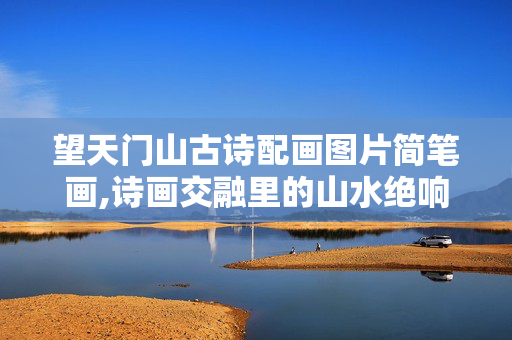 望天门山古诗配画图片简笔画,诗画交融里的山水绝响——望天门山古诗配画的意境之美 望天门山古诗配画图片简笔画,诗画交融里的山水绝响——望天门山古诗配画的意境之美