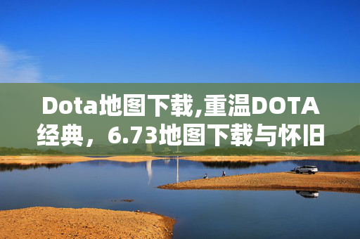 Dota地图下载,重温DOTA经典,6.73地图下载与怀旧玩法分享 Dota地图下载,重温DOTA经典,6.73地图下载与怀旧玩法分享