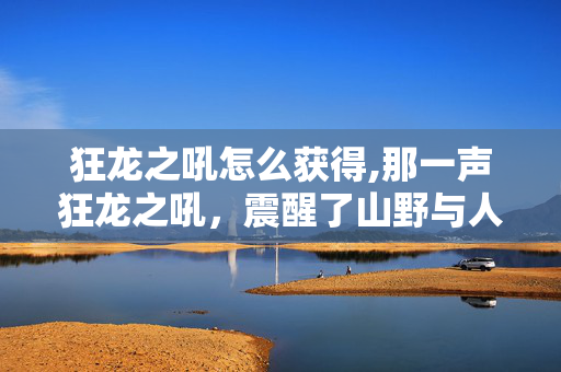 狂龙之吼怎么获得,那一声狂龙之吼,震醒了山野与人心 狂龙之吼怎么获得,那一声狂龙之吼,震醒了山野与人心