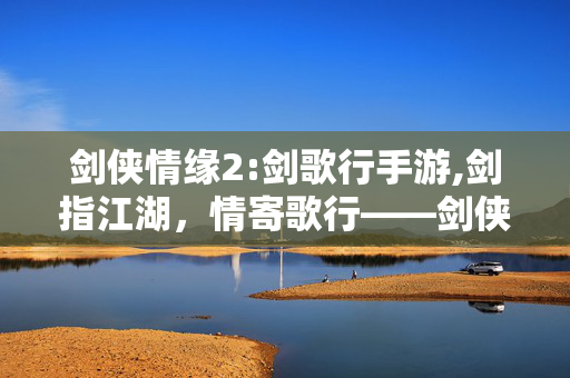 剑侠情缘2:剑歌行手游,剑指江湖,情寄歌行——剑侠情缘2,剑歌行的武侠世界漫游 剑侠情缘2:剑歌行手游,剑指江湖,情寄歌行——剑侠情缘2,剑歌行的武侠世界漫游