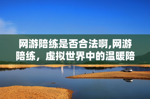 网游陪练是否合法啊,网游陪练,虚拟世界中的温暖陪伴与技能提升新方式 网游陪练是否合法啊,网游陪练,虚拟世界中的温暖陪伴与技能提升新方式