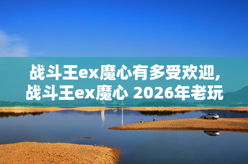 战斗王ex魔心有多受欢迎,战斗王ex魔心 2026年老玩家实测13个版本避坑清单 看完直接选不踩任何冤枉坑 战斗王ex魔心有多受欢迎,战斗王ex魔心 2026年老玩家实测13个版本避坑清单 看完直接选不踩任何冤枉坑