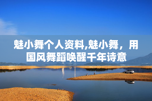 魅小舞个人资料,魅小舞,用国风舞蹈唤醒千年诗意 魅小舞个人资料,魅小舞,用国风舞蹈唤醒千年诗意
