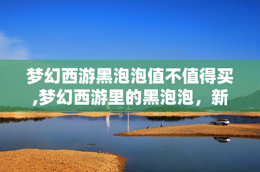 梦幻西游黑泡泡值不值得买,梦幻西游里的黑泡泡,新手村的意外小确幸 梦幻西游黑泡泡值不值得买,梦幻西游里的黑泡泡,新手村的意外小确幸