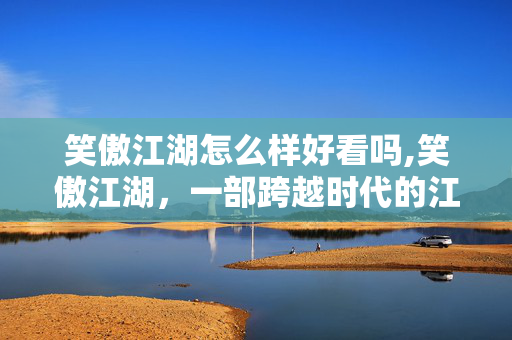 笑傲江湖怎么样好看吗,笑傲江湖,一部跨越时代的江湖寓言 笑傲江湖怎么样好看吗,笑傲江湖,一部跨越时代的江湖寓言