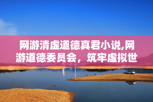 网游清虚道德真君小说,网游道德委员会,筑牢虚拟世界的文明防线 网游清虚道德真君小说,网游道德委员会,筑牢虚拟世界的文明防线