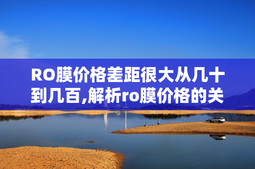 RO膜价格差距很大从几十到几百,解析ro膜价格的关键维度与市场现状 RO膜价格差距很大从几十到几百,解析ro膜价格的关键维度与市场现状