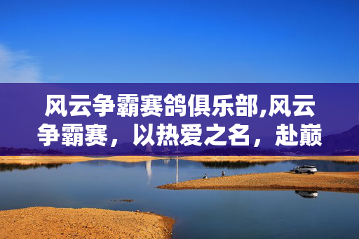 风云争霸赛鸽俱乐部,风云争霸赛,以热爱之名,赴巅峰之约 风云争霸赛鸽俱乐部,风云争霸赛,以热爱之名,赴巅峰之约
