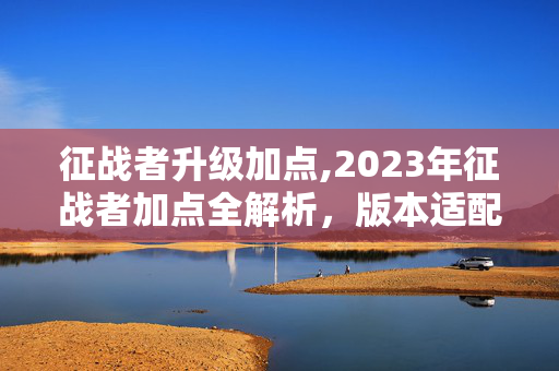 征战者升级加点,2023年征战者加点全解析,版本适配下的输出与续航平衡 征战者升级加点,2023年征战者加点全解析,版本适配下的输出与续航平衡