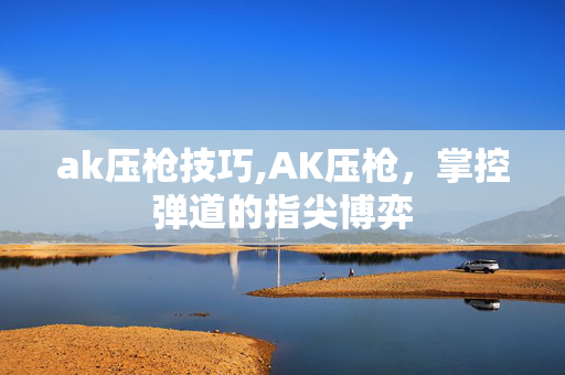ak压枪技巧,AK压枪,掌控弹道的指尖博弈 ak压枪技巧,AK压枪,掌控弹道的指尖博弈