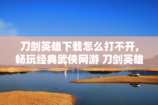 刀剑英雄下载怎么打不开,畅玩经典武侠网游 刀剑英雄2下载指南 刀剑英雄下载怎么打不开,畅玩经典武侠网游 刀剑英雄2下载指南