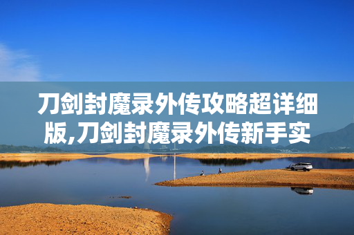 刀剑封魔录外传攻略超详细版,刀剑封魔录外传新手实用攻略,快速上手与成长指南 刀剑封魔录外传攻略超详细版,刀剑封魔录外传新手实用攻略,快速上手与成长指南